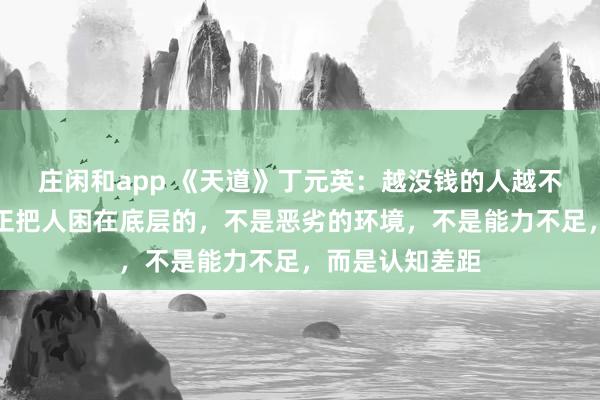 莊閑和app 《天道》丁元英：越?jīng)]錢的人越不愿意相信，真正把人困在底層的，不是惡劣的環(huán)境，不是能力不足，而是認知差距