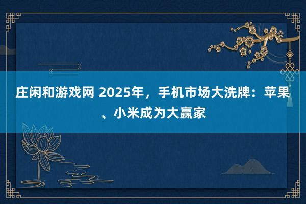 莊閑和游戲網 2025年，手機市場大洗牌：蘋果、小米成為大贏家