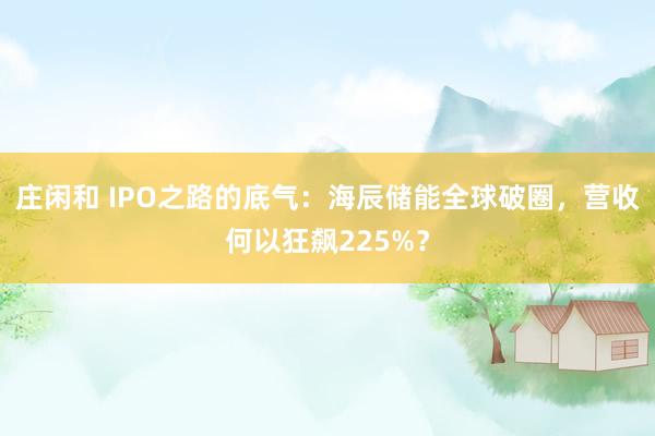 莊閑和 IPO之路的底氣:海辰儲能全球破圈,營收何以狂飆225%?