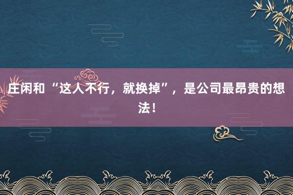 莊閑和 “這人不行，就換掉”，是公司最昂貴的想法！