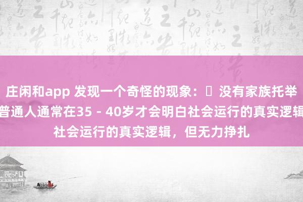 莊閑和app 發(fā)現(xiàn)一個奇怪的現(xiàn)象:?沒有家族托舉,貴人引導,普通人通常在35 - 40歲才會明白社會運行的真實邏輯,但無力掙扎