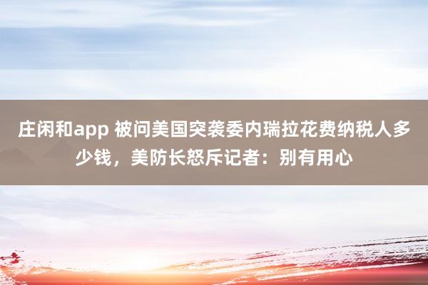 莊閑和app 被問美國突襲委內(nèi)瑞拉花費(fèi)納稅人多少錢，美防長怒斥記者：別有用心