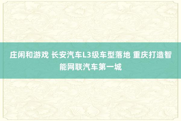 莊閑和游戲 長安汽車L3級車型落地 重慶打造智能網(wǎng)聯(lián)汽車第一城
