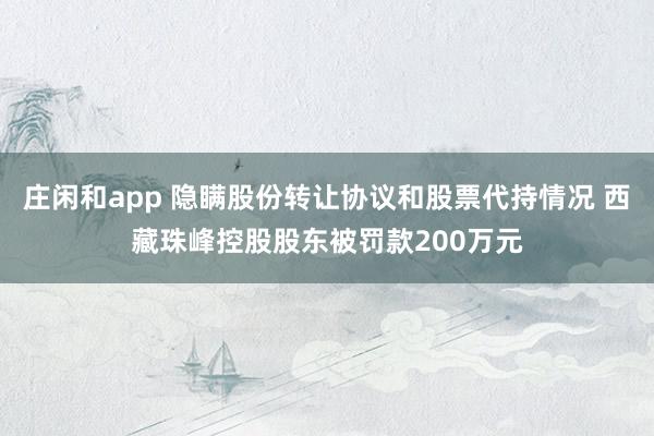 莊閑和app 隱瞞股份轉讓協議和股票代持情況 西藏珠峰控股股東被罰款200萬元