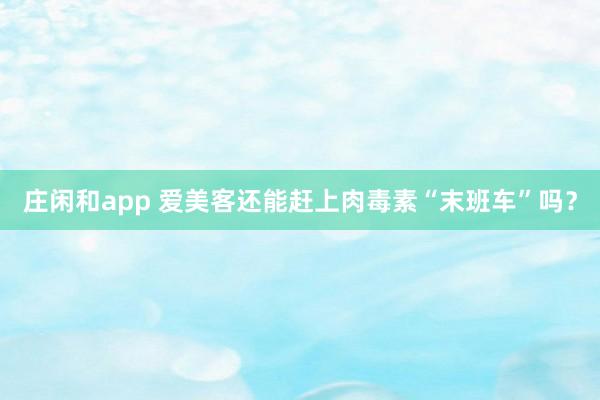 莊閑和app 愛美客還能趕上肉毒素“末班車”嗎？