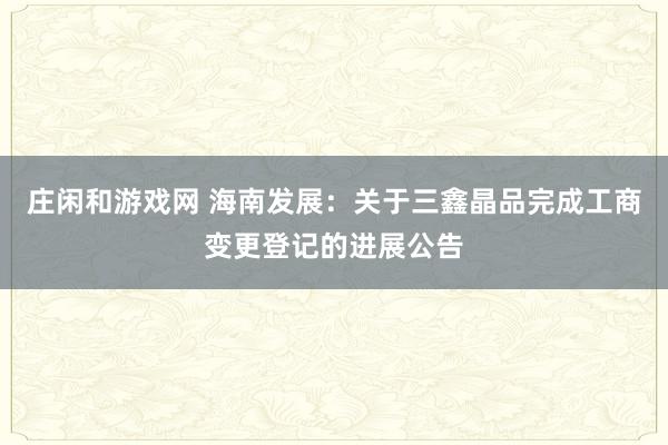 莊閑和游戲網 海南發展:關于三鑫晶品完成工商變更登記的進展公告