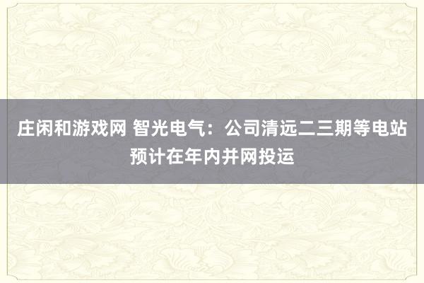 莊閑和游戲網(wǎng) 智光電氣:公司清遠二三期等電站預(yù)計在年內(nèi)并網(wǎng)投運