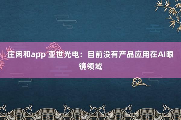 莊閑和app 亞世光電：目前沒(méi)有產(chǎn)品應(yīng)用在AI眼鏡領(lǐng)域