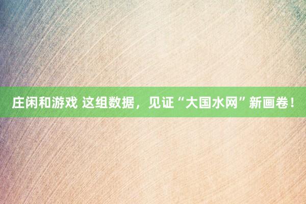 莊閑和游戲 這組數據，見證“大國水網”新畫卷！