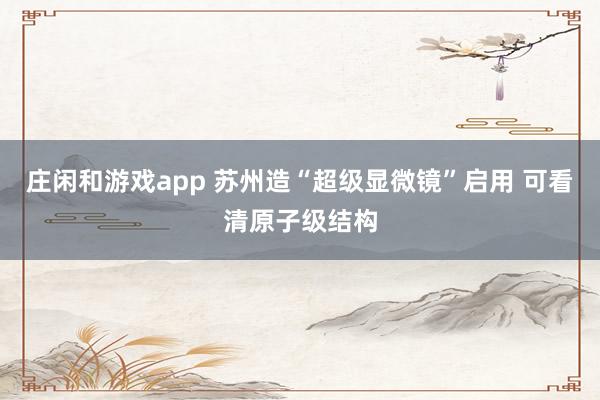 莊閑和游戲app 蘇州造“超級顯微鏡”啟用 可看清原子級結(jié)構(gòu)