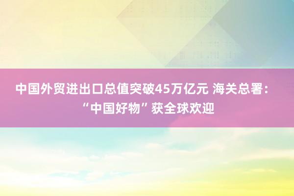 中國外貿進出口總值突破45萬億元 海關總署： “中國好物”獲全球歡迎
