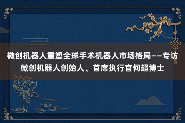 微創機器人重塑全球手術機器人市場格局——專訪微創機器人創始人、首席執行官何超博士