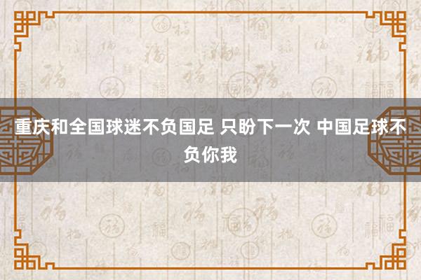 重慶和全國球迷不負國足 只盼下一次 中國足球不負你我
