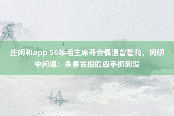 莊閑和app 56年毛主席開會偶遇曾碧漪，閑聊中問道：殺害古柏的兇手抓到?jīng)]