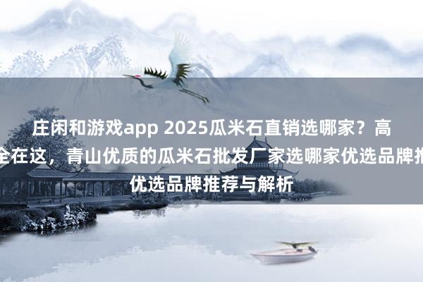 莊閑和游戲app 2025瓜米石直銷選哪家？高評價廠家全在這，青山優質的瓜米石批發廠家選哪家優選品牌推薦與解析