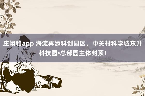 莊閑和app 海淀再添科創園區,中關村科學城東升科技園?總部園主體封頂!