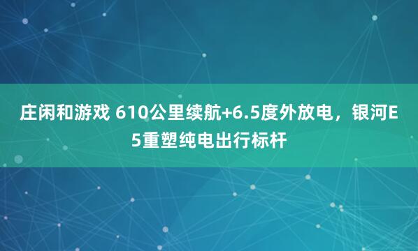 莊閑和游戲 610公里續(xù)航+6.5度外放電，銀河E5重塑純電出行標(biāo)桿