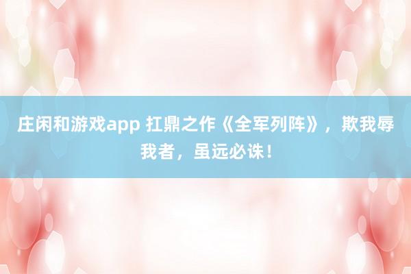 莊閑和游戲app 扛鼎之作《全軍列陣》,欺我辱我者,雖遠(yuǎn)必誅!