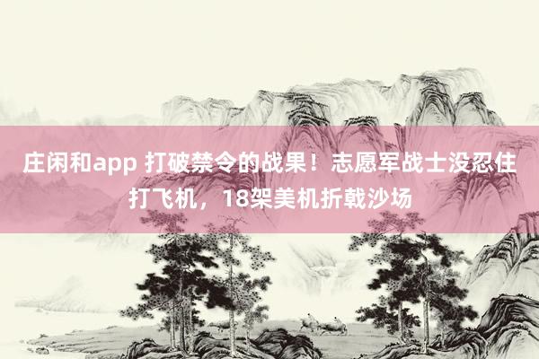 莊閑和app 打破禁令的戰(zhàn)果!志愿軍戰(zhàn)士沒忍住打飛機(jī),18架美機(jī)折戟沙場(chǎng)