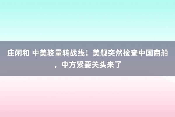 莊閑和 中美較量轉戰(zhàn)線!美艦突然檢查中國商船,中方緊要關頭來了