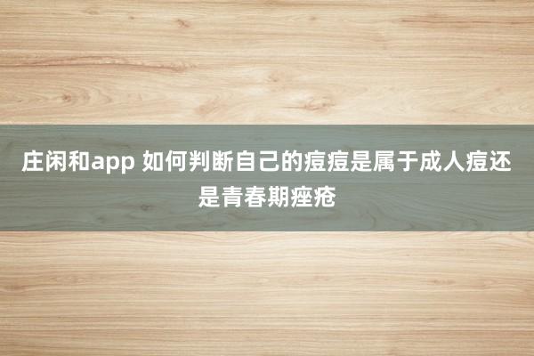 莊閑和app 如何判斷自己的痘痘是屬于成人痘還是青春期痤瘡
