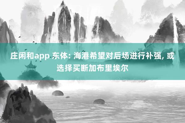 莊閑和app 東體: 海港希望對后場進(jìn)行補(bǔ)強(qiáng)， 或選擇買斷加布里埃爾