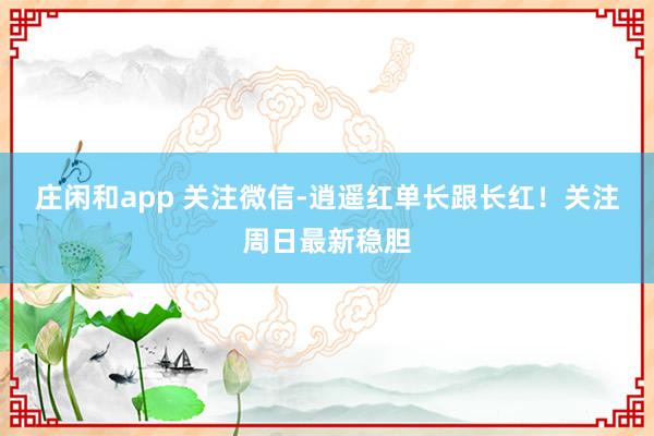 莊閑和app 關注微信-逍遙紅單長跟長紅!關注周日最新穩膽