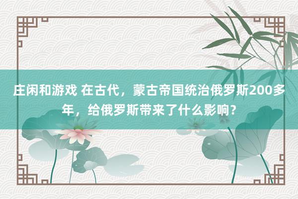 莊閑和游戲 在古代，蒙古帝國統(tǒng)治俄羅斯200多年，給俄羅斯帶來了什么影響？