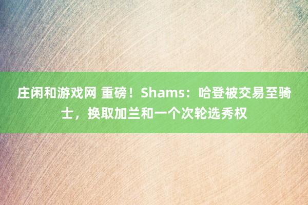 莊閑和游戲網 重磅!Shams:哈登被交易至騎士,換取加蘭和一個次輪選秀權