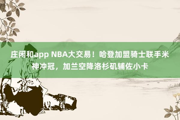 莊閑和app NBA大交易!哈登加盟騎士聯(lián)手米神沖冠,加蘭空降洛杉磯輔佐小卡
