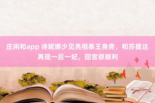 莊閑和app 詩(shī)妮娜少見(jiàn)亮相泰王身旁,和蘇提達(dá)再現(xiàn)一后一妃,回宮很順利