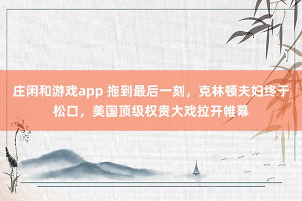 莊閑和游戲app 拖到最后一刻,克林頓夫婦終于松口,美國頂級(jí)權(quán)貴大戲拉開帷幕