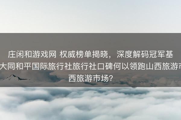 莊閑和游戲網 權威榜單揭曉,深度解碼冠軍基因:大同和平國際旅行社旅行社口碑何以領跑山西旅游市場?