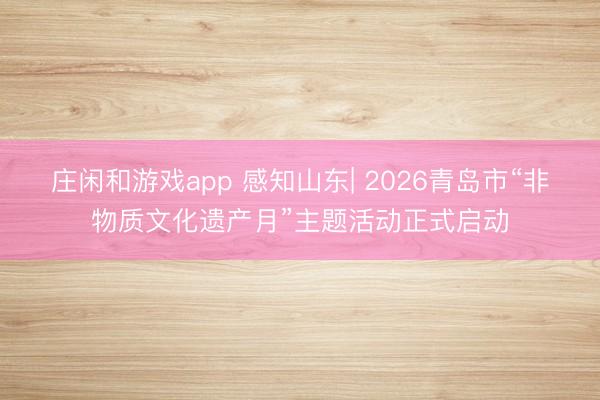 莊閑和游戲app 感知山東| 2026青島市“非物質文化遺產月”主題活動正式啟動
