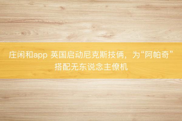 莊閑和app 英國啟動尼克斯技倆，為“阿帕奇”搭配無東說念主僚機