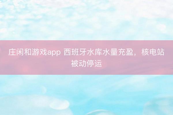 莊閑和游戲app 西班牙水庫水量充盈，核電站被動停運