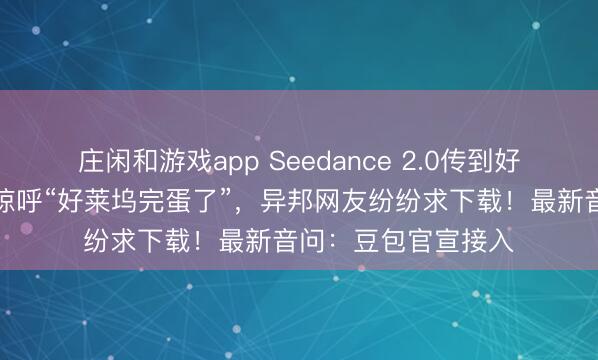 莊閑和游戲app Seedance 2.0傳到好意思國,導演用后驚呼“好萊塢完蛋了”,異邦網友紛紛求下載!最新音問:豆包官宣接入