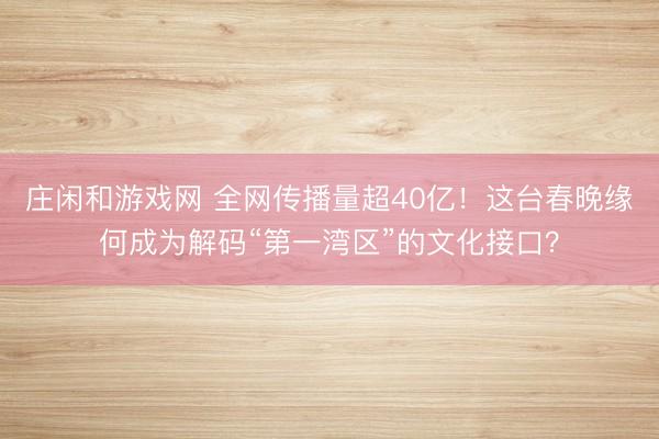莊閑和游戲網(wǎng) 全網(wǎng)傳播量超40億!這臺春晚緣何成為解碼“第一灣區(qū)”的文化接口?
