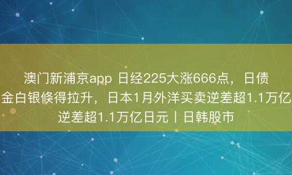 澳門新浦京app 日經225大漲666點，日債收益率下降，黃金白銀倏得拉升，日本1月外洋買賣逆差超1.1萬億日元丨日韓股市