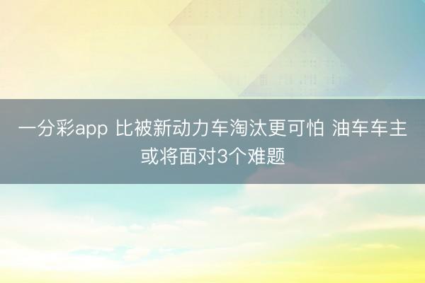 一分彩app 比被新動力車淘汰更可怕 油車車主或?qū)⒚鎸?個難題