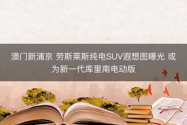澳門新浦京 勞斯萊斯純電SUV遐想圖曝光 或?yàn)樾乱淮鷰炖锬想妱影? class=
