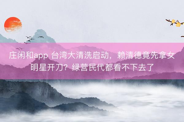 莊閑和app 臺灣大清洗啟動，賴清德竟先拿女明星開刀？綠營民代都看不下去了