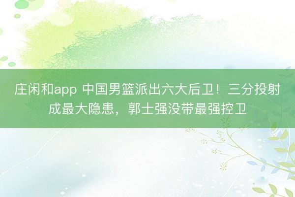 莊閑和app 中國男籃派出六大后衛!三分投射成最大隱患,郭士強沒帶最強控衛