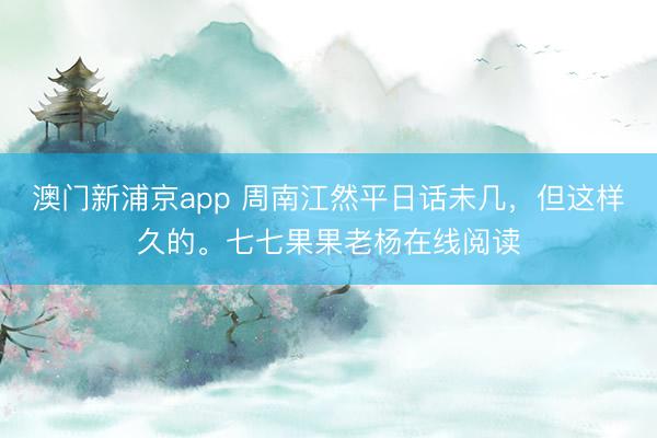澳門新浦京app 周南江然平日話未幾，但這樣久的。七七果果老楊在線閱讀