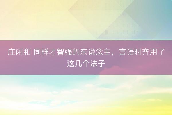 莊閑和 同樣才智強(qiáng)的東說念主,言語時齊用了這幾個法子